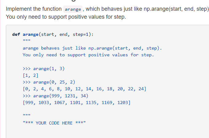 Implement the function arange , Which behaves just like np.arange(start, end, step)
You only need to support positive values for step.
def arange (start, end, step=1):
arange behaves just like np.arange(start, end, step).
You only need to support positive values for step.
>>> arange (1, 3)
[1, 2]
>>> arange (0, 25, 2)
[о, 2, 4, 6, 8, 10, 12, 14, 16, 18, 20, 22, 24]
>>> arange (999, 1231, 34)
[999, 1033, 1067, 1101, 1135, 1169, 1203]
"*** YOUR CODE HERE ***"
