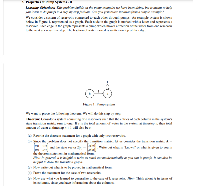 3. Properties of Pump Systems - II
Learning Objectives: This problem builds on the pump examples we have been doing, but is meant to help
you learn to do proofs in a step by step fashion. Can you generalize intuition from a simple example?
We consider a system of reservoirs connected to each other through pumps. An example system is shown
below in Figure 1, represented as a graph. Each node in the graph is marked with a letter and represents a
reservoir. Each edge in the graph represents a pump which moves a fraction of the water from one reservoir
to the next at every time step. The fraction of water moved is written on top of the edge.
Figure 1: Pump system
We want to prove the following theorem. We will do this step by step.
Theorem: Consider a system consisting of k reservoirs such that the entries of each column in the system's
state transition matrix sum to one. If s is the total amount of water in the system at timestep n, then total
amount of water at timestep n +1 will also be s.
(a) Rewrite the theorem statement for a graph with only two reservoirs.
(b) Since the problem does not specify the transition matrix, let us consider the transition matrix A =
a11 a12 and the state vector x[n]
[a21 a22]
the theorem statement in mathematical form.
Hint: In general, it is helpful to write as much out mathematically as you can in proofs. It can also be
helpful to draw the transition graph.
Write out what is “known" or what is given to you in
[x2[m].
(c) Now write out what is to be proved in mathematical form.
(d) Prove the statement for the case of two reservoirs.
(e) Now use what you learned to generalize to the case of k reservoirs. Hint: Think about A in terms of
its columns, since you have information about the columns.
