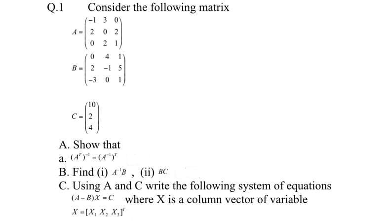 Q.1
Consider the following matrix
-1 3 0
A = 2 0 2
2 1
4 1
B =
-1 5
-3 0 1
10)
C=2
A. Show that
a. (4") = (4")"
В. Find (i) 4'B , (iї) ВС
C. Using A and C write the following system of equations
(4- B)X = C where X is a column vector of variable
X -[X, X, X,J"
