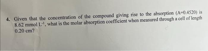 4. Given that the concentration of the compound giving rise to the absorption (A=0.4520) is
8.62 mmol L-¹, what is the molar absorption coefficient when measured through a cell of length
0.20 cm?