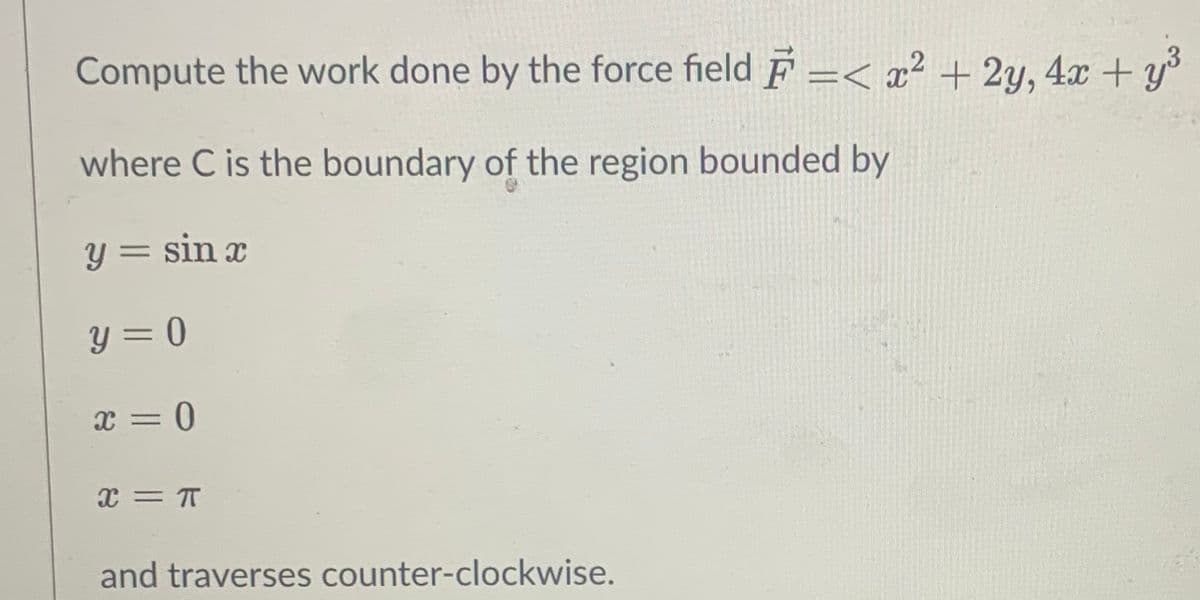 Compute the work done by the force field F =< x² + 2y, 4x + y°
where C is the boundary of the region bounded by
y = sin x
y = 0
x = T
and traverses counter-clockwise.
