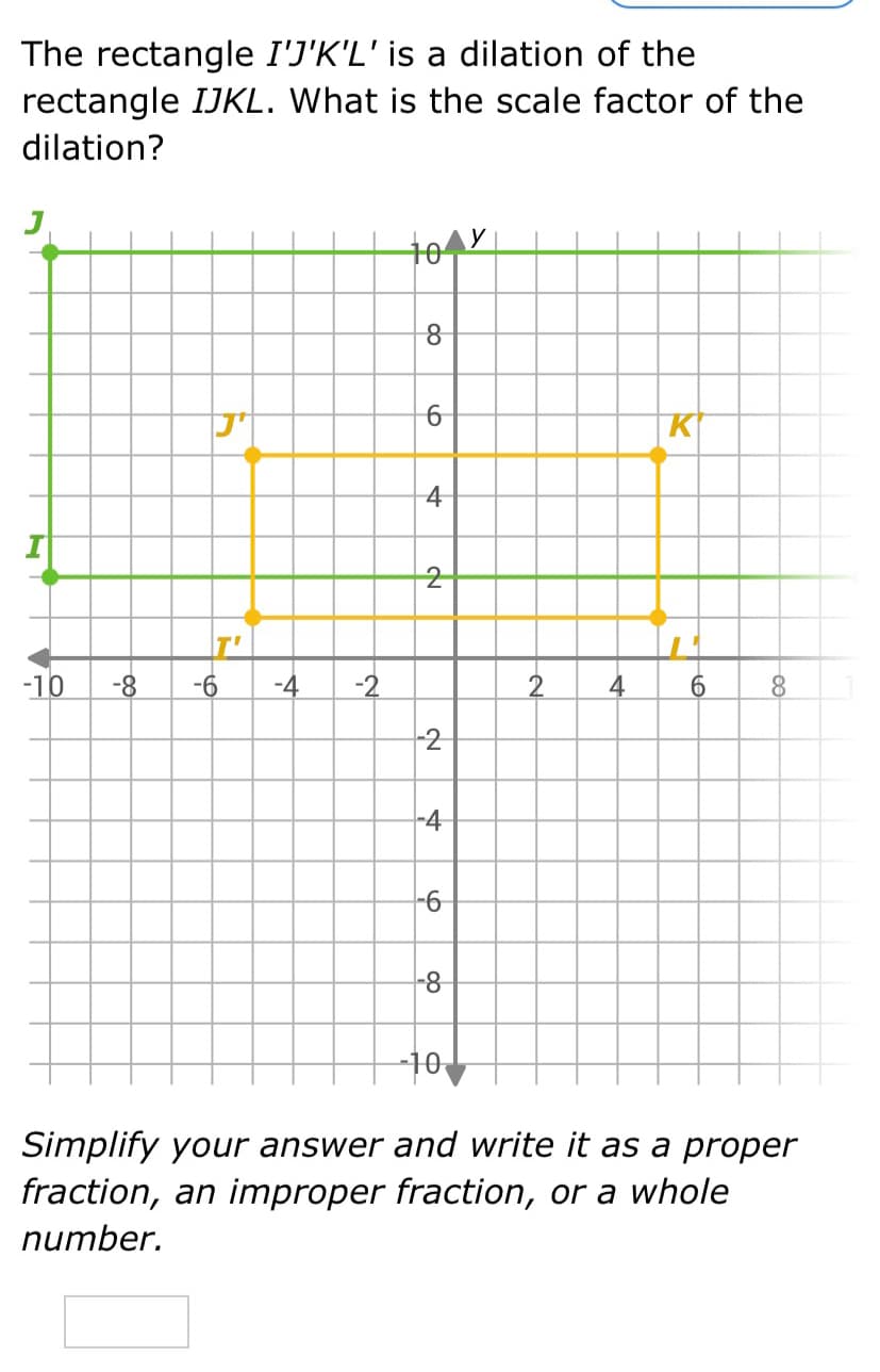 The rectangle I'J'K'L' is a dilation of the
rectangle IJKL. What is the scale factor of the
dilation?
10
K
4
T'
-10
-8
-6
-4
-2
2
4
6.
-2
-4
9-
-8-
10
Simplify your answer and write it as a proper
fraction, an improper fraction, or a whole
number.
