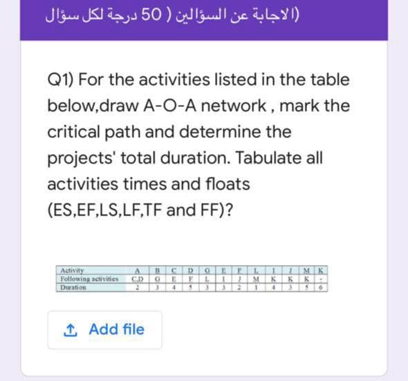 الاجابة عن السؤالين )50 درجة لكل سؤال
Q1) For the activities listed in the table
below,draw A-O-A network, mark the
critical path and determine the
projects' total duration. Tabulate all
activities times and floats
(ES,EF,LS,LF,TF and FF)?
Activity
Following activities
Duration
A BCD GEFL I | MK
EELI} M KK K :
333 21
C.D
4356
1 Add file
