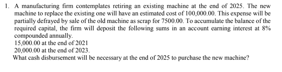 1. A manufacturing firm contemplates retiring an existing machine at the end of 2025. The new
machine to replace the existing one will have an estimated cost of 100,000.00. This expense will be
partially defrayed by sale of the old machine as scrap for 7500.00. To accumulate the balance of the
required capital, the firm will deposit the following sums in an account earning interest at 8%
compounded annually.
15,000.00 at the end of 2021
20,000.00 at the end of 2023.
What cash disbursement will be necessary at the end of 2025 to purchase the new machine?
