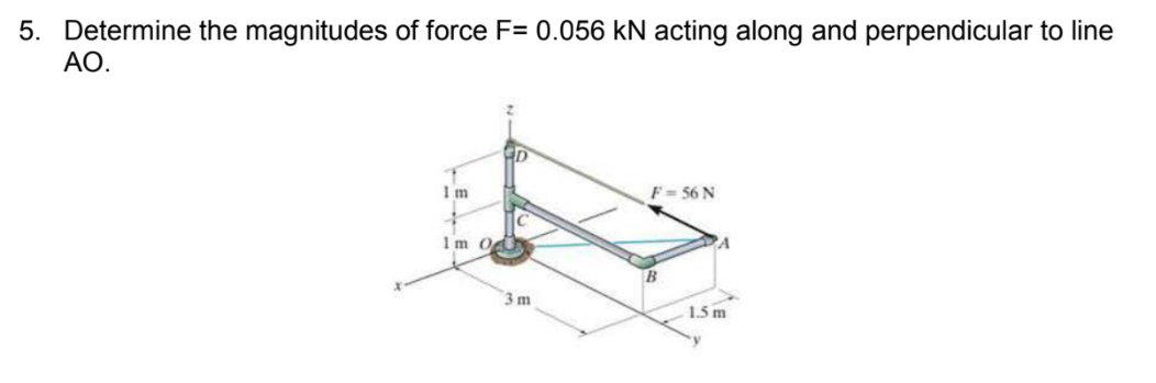 5. Determine the magnitudes of force F= 0.056 kN acting along and perpendicular to line
АО.
Im
F = 56 N
1m O
3 m
1.5 m
