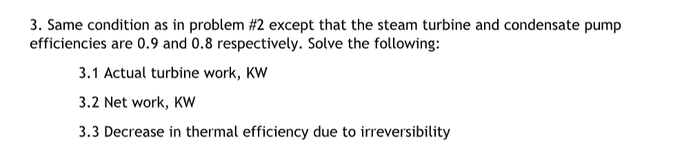 3. Same condition as in problem #2 except that the steam turbine and condensate pump
efficiencies are 0.9 and 0.8 respectively. Solve the following:
3.1 Actual turbine work, KW
3.2 Net work, KW
3.3 Decrease in thermal efficiency due to irreversibility
