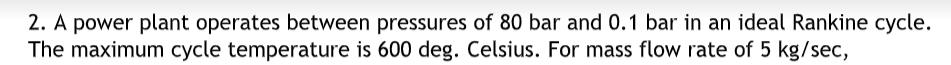 2. A power plant operates between pressures of 80 bar and 0.1 bar in an ideal Rankine cycle.
The maximum cycle temperature is 600 deg. Celsius. For mass flow rate of 5 kg/sec,
