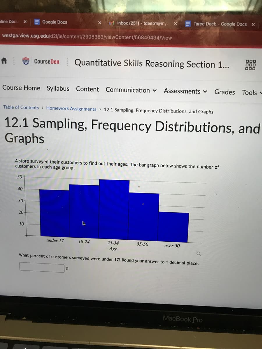 nline Docu X
westga.view.usg.edu/d21/le/content/2908383/viewContent/56840494/View
50-
Google Docs
40
30-
20-
Course Home Syllabus Content Communication ✓ Assessments ✓ Grades Tools -
10-
X
Table of Contents> Homework Assignments 12.1 Sampling, Frequency Distributions, and Graphs
12.1 Sampling, Frequency Distributions, and
Graphs
A store surveyed their customers to find out their ages. The bar graph below shows the number of
customers in each age group.
Inbox (251) - tdeeb1@my.
Course Den Quantitative Skills Reasoning Section 1...
under 17
X
%
18-24
Tareq Deeb - Google Docs x
25-34
Age
a
What percent of customers surveyed were under 17? Round your answer to 1 decimal place.
35-50
over 50
000
000
000
MacBook Pro