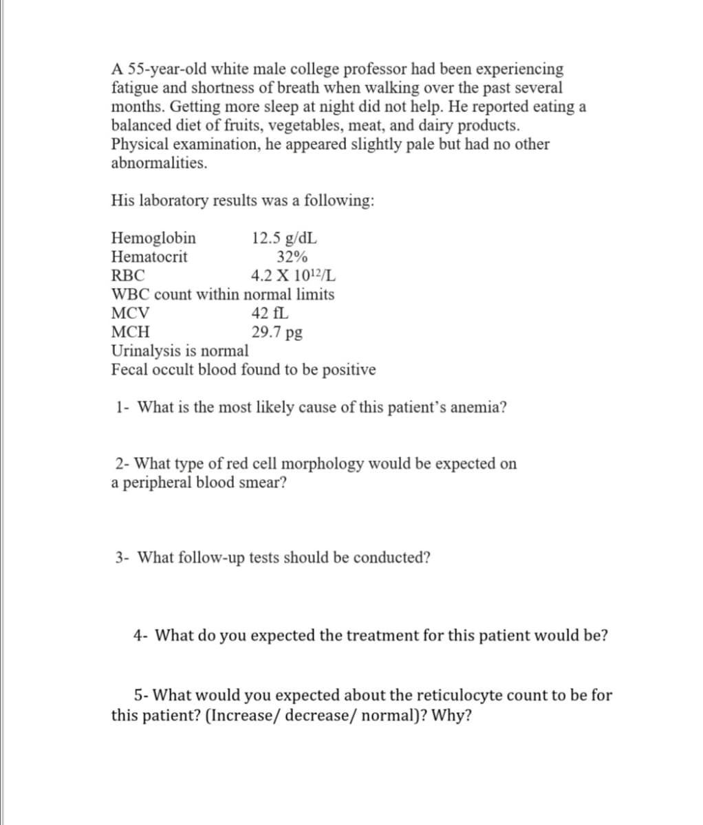 A 55-year-old white male college professor had been experiencing
fatigue and shortness of breath when walking over the past several
months. Getting more sleep at night did not help. He reported eating a
balanced diet of fruits, vegetables, meat, and dairy products.
Physical examination, he appeared slightly pale but had no other
abnormalities.
His laboratory results was a following:
Hemoglobin
Hematocrit
12.5 g/dL
32%
RBC
4.2 X 1012/L
WBC count within normal limits
MCV
42 fL
29.7 pg
МСН
Urinalysis is normal
Fecal occult blood found to be positive
1- What is the most likely cause of this patient's anemia?
2- What type of red cell morphology would be expected on
a peripheral blood smear?
3- What follow-up tests should be conducted?
4- What do you expected the treatment for this patient would be?
5- What would you expected about the reticulocyte count to be for
this patient? (Increase/ decrease/ normal)? Why?
