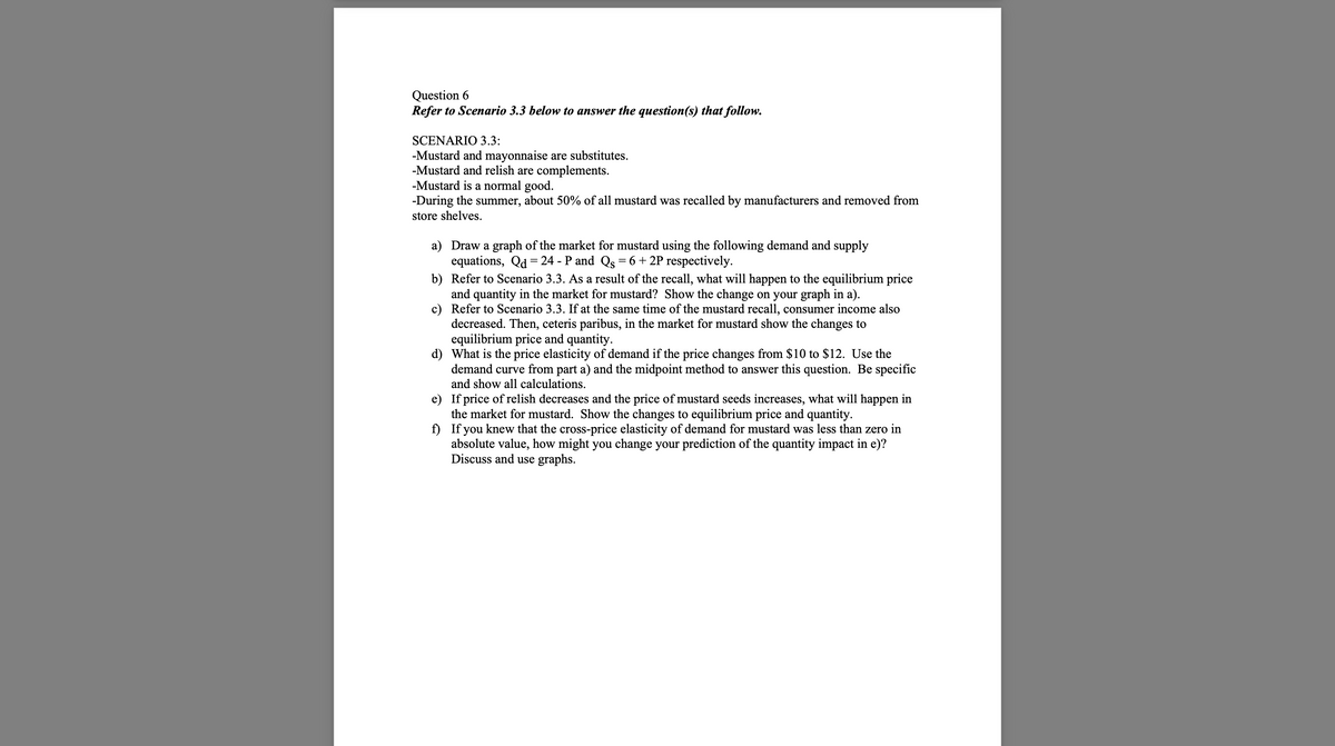 Question 6
Refer to Scenario 3.3 below to answer the question(s) that follow.
SCENARIO 3.3:
-Mustard and mayonnaise are substitutes.
-Mustard and relish are complements.
-Mustard is a normal good.
-During the summer, about 50% of all mustard was recalled by manufacturers and removed from
store shelves.
a) Draw a graph of the market for mustard using the following demand and supply
equations, Qd = 24 - P and Qs = 6 + 2P respectively.
b) Refer to Scenario 3.3. As a result of the recall, what will happen to the equilibrium price
and quantity in the market for mustard? Show the change on your graph in a).
c)
Refer to Scenario 3.3. If at the same time of the mustard recall, consumer income also
decreased. Then, ceteris paribus, in the market for mustard show the changes to
equilibrium price and quantity.
d) What is the price elasticity of demand if the price changes from $10 to $12. Use the
demand curve from part a) and the midpoint method to answer this question. Be specific
and show all calculations.
e)
If price of relish decreases and the price of mustard seeds increases, what will happen in
the market for mustard. Show the changes to equilibrium price and quantity.
f)
If you knew that the cross-price elasticity of demand for mustard was less than zero in
absolute value, how might you change your prediction of the quantity impact in e)?
Discuss and use graphs.