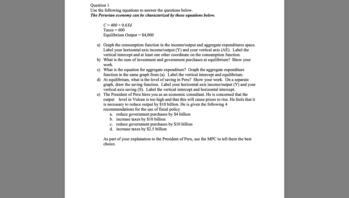 Question 1
Use the following equations to answer the questions below.
The Peruvian economy can be characterized by these equations below.
C = 400+ 0.6Yd
Taxes
=
600
Equilibrium Output = $4,000
a) Graph the consumption function in the income/output and aggregate expenditures space.
Label your horizontal axis income/output (Y) and your vertical axis (AE). Label the
vertical intercept and at least one other coordinate on the consumption function.
What is the sum of investment and government purchases at equilibrium? Show your
work.
b)
c)
d)
What is the equation for aggregate expenditure? Graph the aggregate expenditure
function in the same graph from (a). Label the vertical intercept and equilibrium.
At equilibrium, what is the level of saving in Peru? Show your work. On a separate
graph, draw the saving function. Label your horizontal axis income/output (Y) and your
vertical axis saving (S). Label the vertical intercept and horizontal intercept.
e) The President of Peru hires you as an economic consultant. He is concerned that the
output level in Vulcan is too high and that this will cause prices to rise. He feels that it
is necessary to reduce output by $10 billion. He is given the following 4
recommendations for the use of fiscal policy
a. reduce government purchases by $4 billion
b. increase taxes by $10 billion
c. reduce government purchases by $10 billion
d. increase taxes by $2.5 billion
As part of your explanation to the President of Peru, use the MPC to tell them the best
choice.