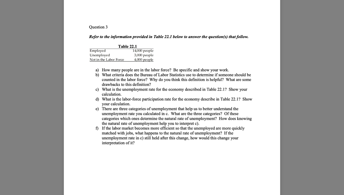 Question 3
Refer to the information provided in Table 22.1 below to answer the question(s) that follow.
Table 22.1
Employed
Unemployed
Not in the Labor Force
14,000 people
3,000 people
4,000 people
a) How many people are in the labor force? Be specific and show your work.
b)
What criteria does the Bureau of Labor Statistics use to determine if someone should be
counted in the labor force? Why do you think this definition is helpful? What are some
drawbacks to this definition?
c)
What is the unemployment rate for the economy described in Table 22.1? Show your
calculation.
d)
What is the labor-force participation rate for the economy describe in Table 22.1? Show
your calculation.
e)
There are three categories of unemployment that help us to better understand the
unemployment rate you calculated in c. What are the three categories? Of these
categories which ones determine the natural rate of unemployment? How does knowing
the natural rate of unemployment help you to interpret c).
f) If the labor market becomes more efficient so that the unemployed are more quickly
matched with jobs, what happens to the natural rate of unemployment? If the
unemployment rate in c) still held after this change, how would this change your
interpretation of it?