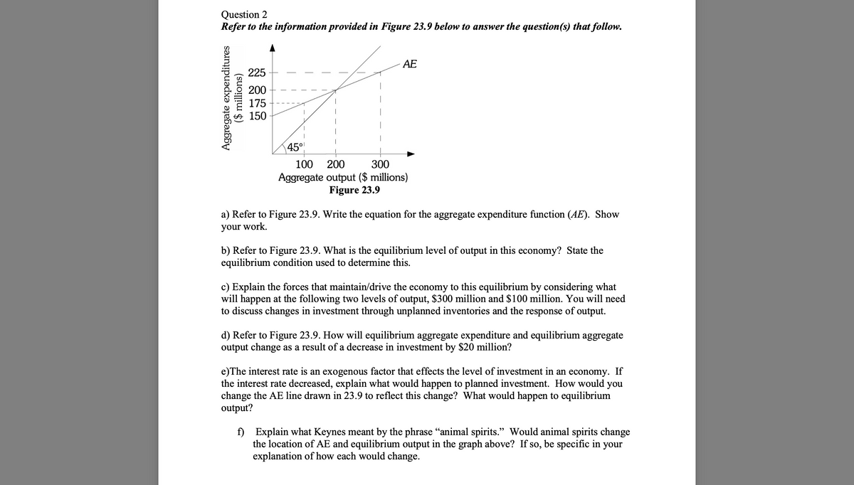 Question 2
Refer to the information provided in Figure 23.9 below to answer the question(s) that follow.
Aggregate expenditures
($ millions)
225
200
175
150
45°
AE
100
200
300
Aggregate output ($ millions)
Figure 23.9
a) Refer to Figure 23.9. Write the equation for the aggregate expenditure function (AE). Show
your work.
b) Refer to Figure 23.9. What is the equilibrium level of output in this economy? State the
equilibrium condition used to determine this.
c) Explain the forces that maintain/drive the economy to this equilibrium by considering what
will happen at the following two levels of output, $300 million and $100 million. You will need
to discuss changes in investment through unplanned inventories and the response of output.
d) Refer to Figure 23.9. How will equilibrium aggregate expenditure and equilibrium aggregate
output change as a result of a decrease in investment by $20 million?
e)The interest rate is an exogenous factor that effects the level of investment in an economy. If
the interest rate decreased, explain what would happen to planned investment. How would you
change the AE line drawn in 23.9 to reflect this change? What would happen to equilibrium
output?
f) Explain what Keynes meant by the phrase "animal spirits." Would animal spirits change
the location of AE and equilibrium output in the graph above? If so, be specific in your
explanation of how each would change.