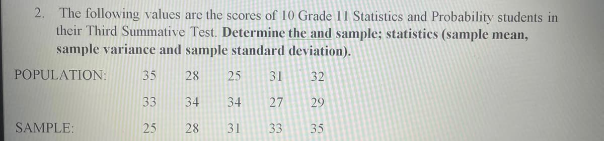 2.
The following values are the scores of 10 Grade 11 Statistics and Probability students in
their Third Summative Test. Determine the and sample; statistics (sample mean,
sample variance and sample standard deviation).
POPULATION:
35
28
25
31
32
33
34
34
27
29
SAMPLE:
25
28
31
33
35
