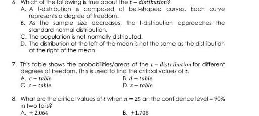 6. Which of the following is true about the t- distibution?
A. A t-distribution is composed of bell-shaped curves. Each curve
represents a degree of freedom.
B. As the sample size decreases, the t-distribution approaches the
standard normal distribution.
C. Ihe population is not nomally distributed.
D. The distribution at the left of the mean is not the same as the distribution
at the right of the mean.
7. This table shows the probabilities/areas of the t- distribution for different
degrees of freedom. This is used to find the critical values of t.
A. c- table
B. d – table
C. t- table
D. z- table
8. What are the critical values of i when n = 25 an the confidence level = 90%
in two tails?
A. £2.064
B. ±1.708
