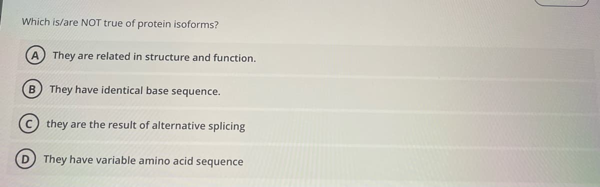 Which is/are NOT true of protein isoforms?
They are related in structure and function.
B) They have identical base sequence.
(c) they are the result of alternative splicing
They have variable amino acid sequence
