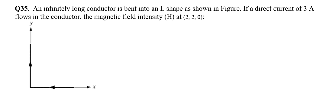Q35. An infinitely long conductor is bent into an L shape as shown in Figure. If a direct current of 3 A
flows in the conductor, the magnetic field intensity (H) at (2, 2, 0):
