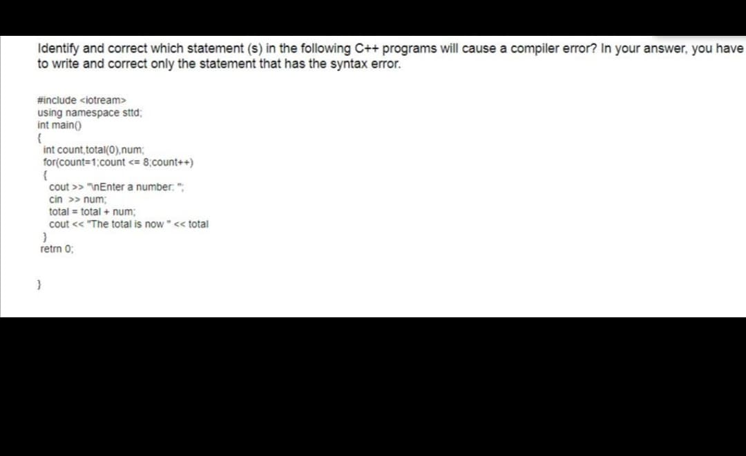 Identify and correct which statement (s) in the following C++ programs will cause a compiler error? In your answer, you have
to write and correct only the statement that has the syntax error.
#include <iotream>
using namespace sttd;
int main()
int count, total(0),num;
for(count=1;count <= 8;count++)
{
cout >> "InEnter a number: ":
cin >> num;
total = total + num;
cout << "The total is now" << total
retrn 0;
