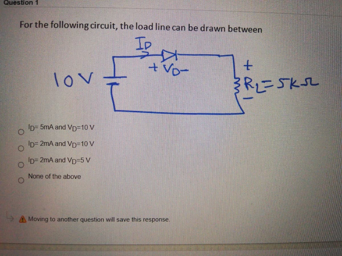 Question 1
For the following circuit, the load line can be drawn between
+vo-
t.
lov
R2=5KSL
ID= 5mA and Vp=10 V
ID= 2mA and VD=D10 V
Ip= 2mA and Vp=5 V
None of the above
A Moving to another question will save this response.
