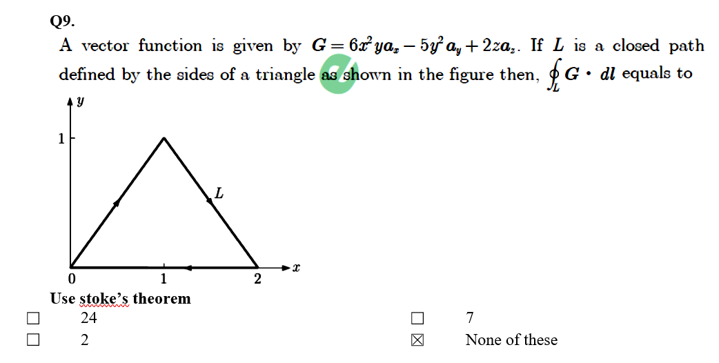 Q9.
A vector function is given by G= 6x ya, – 5y a, + 2za,. If L is a closed path
defined by the sides of a triangle as shown in the figure then,
G• dl equals to
1
1
2
Use stoke's theorem
24
7
2
None of these
