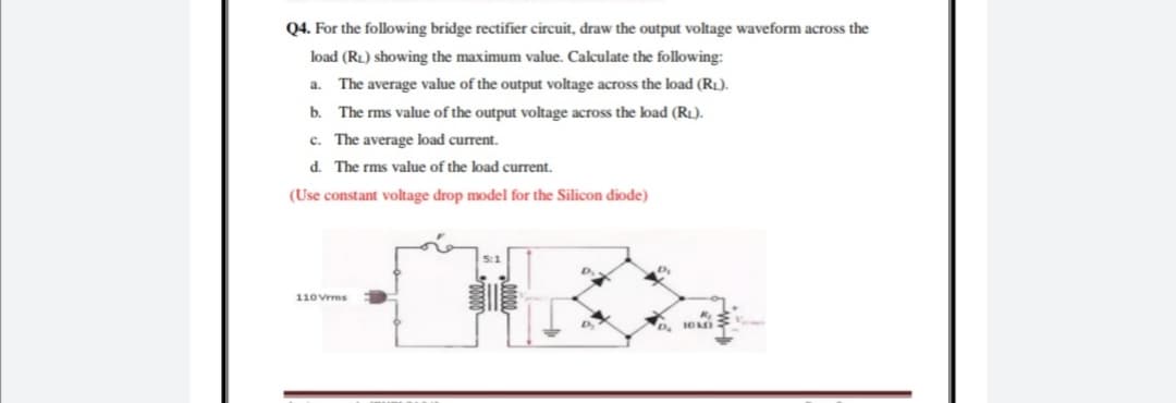 Q4. For the following bridge rectifier circuit, draw the output voltage waveform across the
load (RL) showing the maximum value. Calculate the following:
a. The average value of the output voltage across the load (RL).
b. The rms value of the output voltage across the load (RL).
c. The average load current.
d. The rms value of the load current.
(Use constant voltage drop model for the Silicon diode)
5:1
110Vrms

