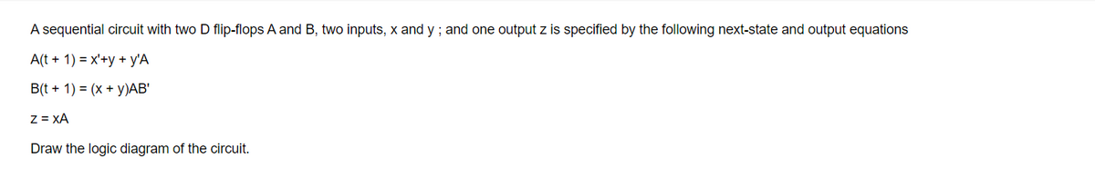 A sequential circuit with two D flip-flops A and B, two inputs, x and y ; and one output z is specified by the following next-state and output equations
A(t + 1) = x'+y + y'A
B(t + 1) = (x + y)AB'
Z = XA
Draw the logic diagram of the circuit.
