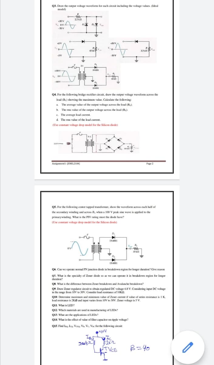 Q3. Draw the output voltage waveform for each circuit including the voltage values. (Ideal
model)
+30 V
. ov
-30V
+5V
50 V
R
47
-5V
-50V
IN4I
. ov
INA
Q4. For the following bridge rectifier circuit, draw the output voltage waveform across the
load (RL) showing the maximum value. Calculate the following:
a. The average value of the output voltage across the load (RL).
b. The rms value of the output voltage across the load (RL).
c. The average load current.
d. The rms value of the load current.
(Use constant voltage drop model for the Silicon diode)
5:1
110Vrma
Assignment1- (ENEL2104)
Page 2
Q5. For the following center tapped transformer, show the waveform across each half of
the secondary winding and across Ri, when a 100 V peak sine wave is applied to the
primarywinding. What is the PIV rating must the diode have?
(Use constant voltage drop model for the Silicon diode)
IN4001
10 Kn
IN4001
Q6. Can we operate normal PN junction diode in breakdown region for longer duration? Give reason
Q7. What is the specialty of Zener diode so as we can operate it in breakdown region for longer
duration?
QS. What is the difference between Zener breakdown and Avalanche breakdown?
Q9. Draw Zener regulator circuit to obtain regulated DC voltage 6.8 V. Considering input DC voltage
in the range from 10V to 30V. Consider load resistance of 10KN.
Q10. Determine maximum and minimum value of Zener current if value of series resistance is I K,
load resistance is 2KA and input varies from 10V to 3OV. Zener voltage is 5 V.
Q11 What is LED?
Q12 Which materials are used in manufacturing of LEDS?
Q13. What are the applications of LEDS?
Q14. What is the effect of value of filter capacitor on ripple voltage?
Q15. Find Ino, koo. Vero, Vn. Vc. Vsc for the following circuit:
UTVCE
B=40
