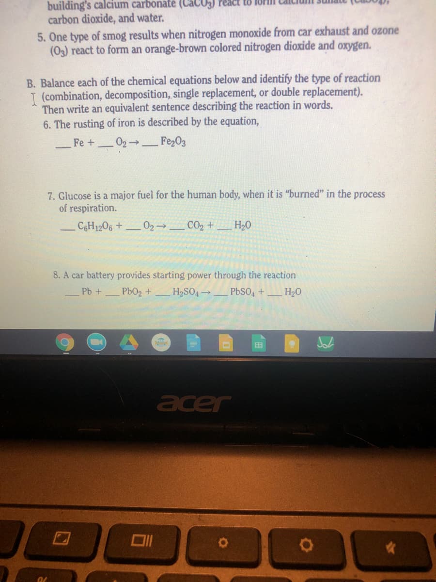 building's calcium carbonate (CaCO5) rea
carbon dioxide, and water.
5. One type of smog results when nitrogen monoxide from car exhaust and ozone
(03) react to form an orange-brown colored nitrogen dioxide and oxygen.
B. Balance each of the chemical equations below and identify the type of reaction
T (combination, decomposition, single replacement, or double replacement).
Then write an equivalent sentence describing the reaction in words.
6. The rusting of iron is described by the equation,
Fe +
Fe203
7. Glucose is a major fuel for the human body, when it is "burned" in the
of respiration.
process
CGH1206 +
02 CO2 +_H20
8. A car battery provides starting power through the reaction
Pb +
PbO2 +
H2SO4
PbSO,+
H20
acer
