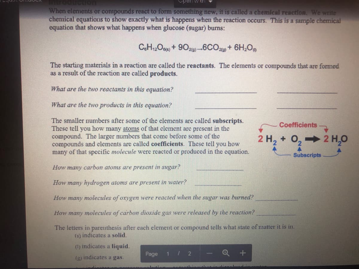 pen
When elements or compounds react to form something new, it is called a chemical reaction. We write
chemical equations to show exactly what is happens when the reaction occurs. This is a sample chemical
equation that shows what happens when glucose (sugar) burns:
CH2Op) + 90zg) –6CO2 + 6H,O,
2(g)
2(g)
The starting materials in a reaction are called the reactants. The elements or compounds that are formed
as a result of the reaction are called products.
What are the two reactants in this equation?
What are the two products in this equation?
The smaller numbers after some of the elements are called subscripts.
These tell you how many atoms of that clement are prescnt in the
compound. The larger numbers that come before some of the
compounds and elements are called coefficients. These tell you how
many of that spccific molecule were reacted or produced in the equation.
Coefficients
2 H, + 0, 2 H,0
Subscripts
How many carbon atoms are present in sugar?
How many hydrogen atoms are present in water?
How many molecules of oxrygen were reacted when the sugar was burned?
How many molecules of carbon dioxide gas were released by the reaction?
The letters in parenthesis after each element or compound tells what state of matter it is in.
(s) indicates a solid.
() indicates a liquid.
Page
1 / 2
(g) indicates a gas.
