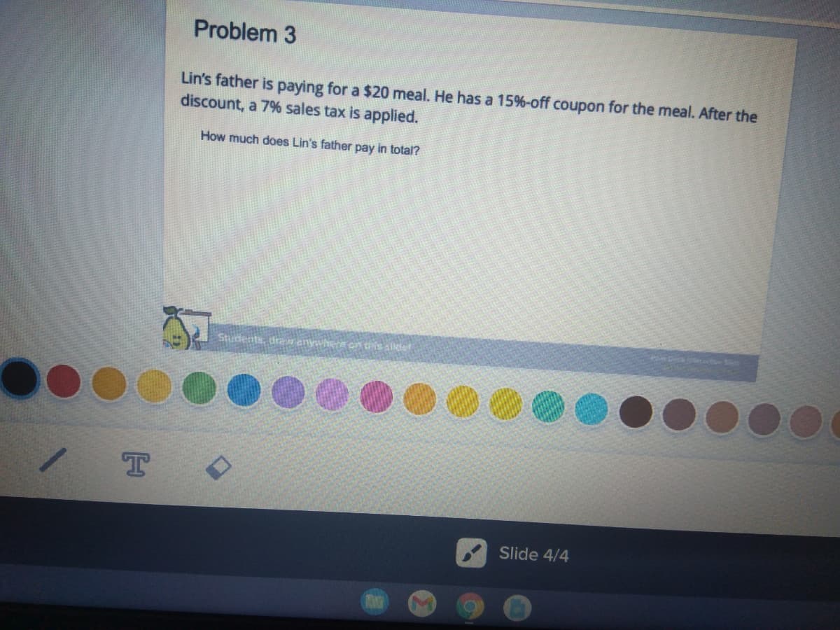 Problem 3
Lin's father is paying for a $20 meal. He has a 15%-off coupon for the meal. After the
discount, a 7% sales tax is applied.
How much does Lin's father pay in total?
Students, dreranywhe
Slide 4/4
