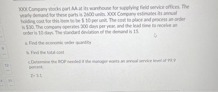 XXX Company stocks part AA at its warehouse for supplying field service offices. The
yearly demand for these parts is 2600 units. XXX Company estimates its annual
holding cost for this item to be $ 10 per unit. The cost to place and process an order
is $30. The company operates 300 days per year, and the lead time to receive an
order is 10 days. The standard deviation of the demand is 15.
a. Find the economic order quantity
b. Find the total cost
c.Determine the ROP needed if the manager wants an annual service level of 99.9
percent.
12
Z- 3.1
15
