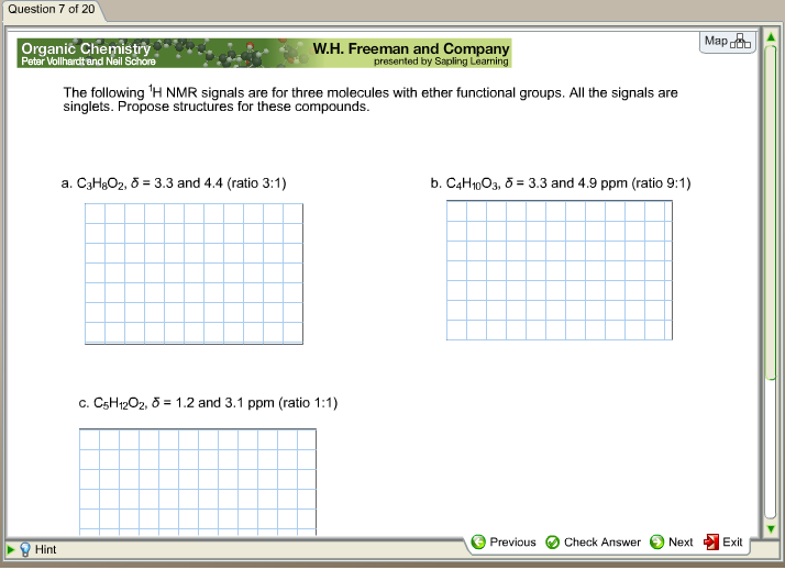 Question 7 of 20
Map
Organic Chemistry
W.H. Freeman and Company
presented by Sapling Learning
Peter Vollhardt and Neil Schore
The following ¹H NMR signals are for three molecules with ether functional groups. All the signals are
singlets. Propose structures for these compounds.
a. C3H8O2, 5= 3.3 and 4.4 (ratio 3:1)
b. C4H10O3, 5= 3.3 and 4.9 ppm (ratio 9:1)
c. C5H12O2, 5= 1.2 and 3.1 ppm (ratio 1:1)
Previous
Check Answer
Next
Hint
Exit
▶