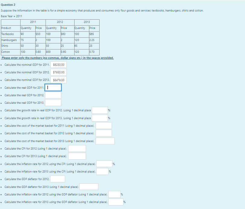 Question 2
Suppose the information in the table is for a simple economy that produces and consumes only four goods and services: textbooks, hamburgers, shirts and cotton.
Base Year 2011
.
2011
Product
Quantity Price Quantity Price
Textbooks 90
$50 100
$60
2
100
2
Hamburgers 75
Shirts
50
30 50
25
Cotton
100
0.80 800
0.60
Please enter only the numbers (no commas, dollar signs etc.) in the spaces provided.
• Calculate the nominal GDP for 2011. $6230.00
2012
.
2013
• Calculate the nominal GDP for 2012.
• Calculate the nominal GDP for 2013.
• Calculate the real GDP for 2011.
•
Calculate the real GDP for 2012.
Calculate the real GDP for 2013.
• Calculate the growth rate in real GDP for 2012. (using 1 decimal place
• Calculate the growth rate in real GDP for 2013. (using 1 decimal place
• Calculate the cost of the market basket for 2011 (using 1 decimal place).
•
Calculate the cost of the market basket for 2012 (using 1 decimal place).
$7930.00
$8479.00
.
Quantity
100
120
65
120
Price
$65
2.25
25
0.70
• Calculate the cost of the market basket for 2013 (using 1 decimal place).
• Calculate the CPI for 2012 (using 1 decimal place).
• Calculate the CPI for 2013 (using 1 decimal place).
• Calculate the inflation rate for 2012 using the CPI (using 1 decimal place).
• Calculate the inflation rate for 2013 using the CPI (using 1 decimal place).
•
Calculate the GDP deflator for 2012.
• Calculate the GDP deflator for 2013 (using 1 decimal place).
Calculate the inflation rate for 2012 using the GDP deflator (using 1 decimal place).
Calculate the inflation rate for 2013 using the GDP deflator (using 1 decimal place).
%