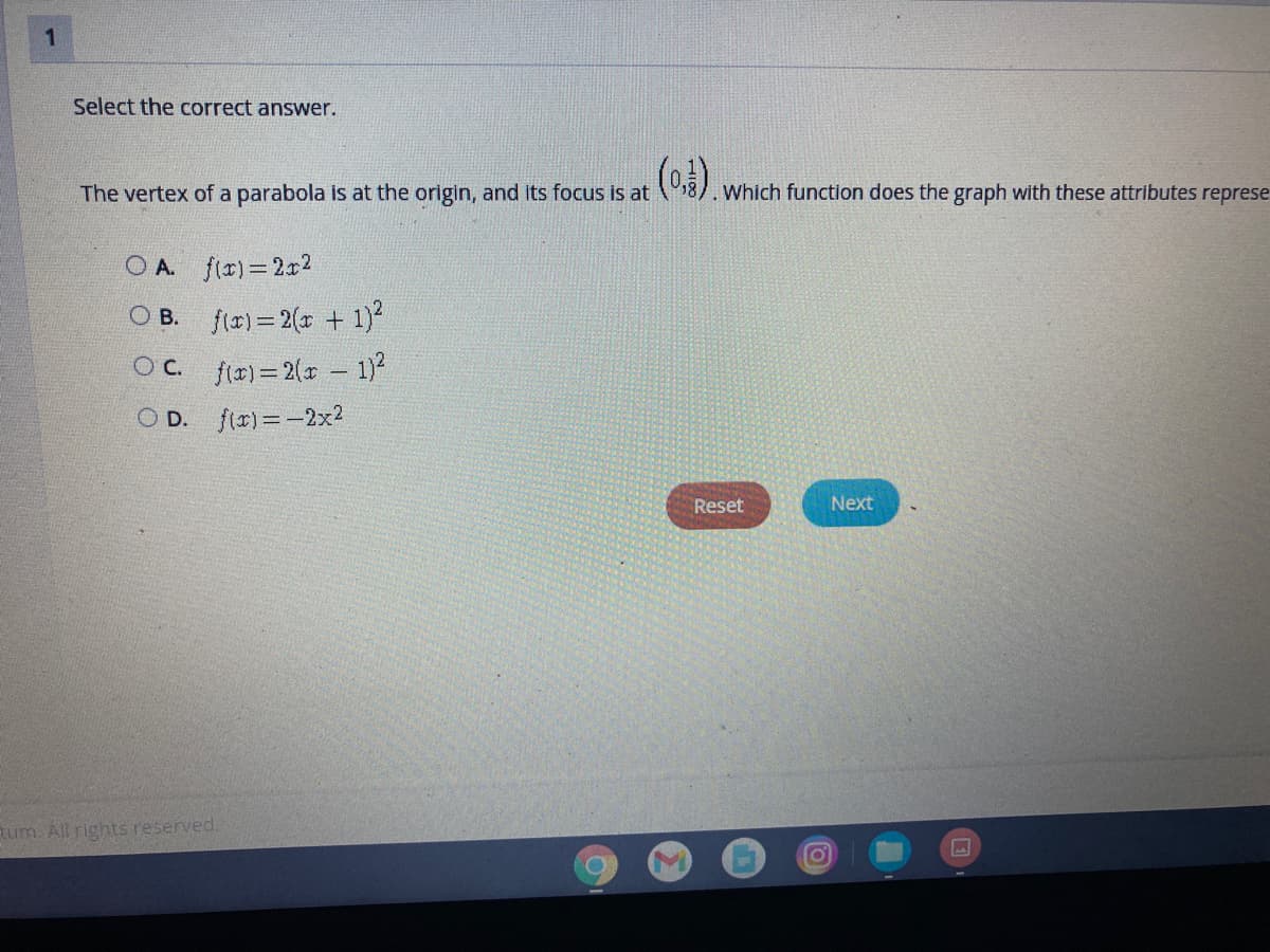 1
Select the correct answer.
(o)
The vertex of a parabola is at the origin, and its focus is at 5)
Which function does the graph with these attributes represe
O A. fir)=2x2
O B. f(r) = 2(r + 1)*
OC. fr)= 2(x 1)
O D. fir)=-2x?
Reset
Next
tum. All rights reserved.
