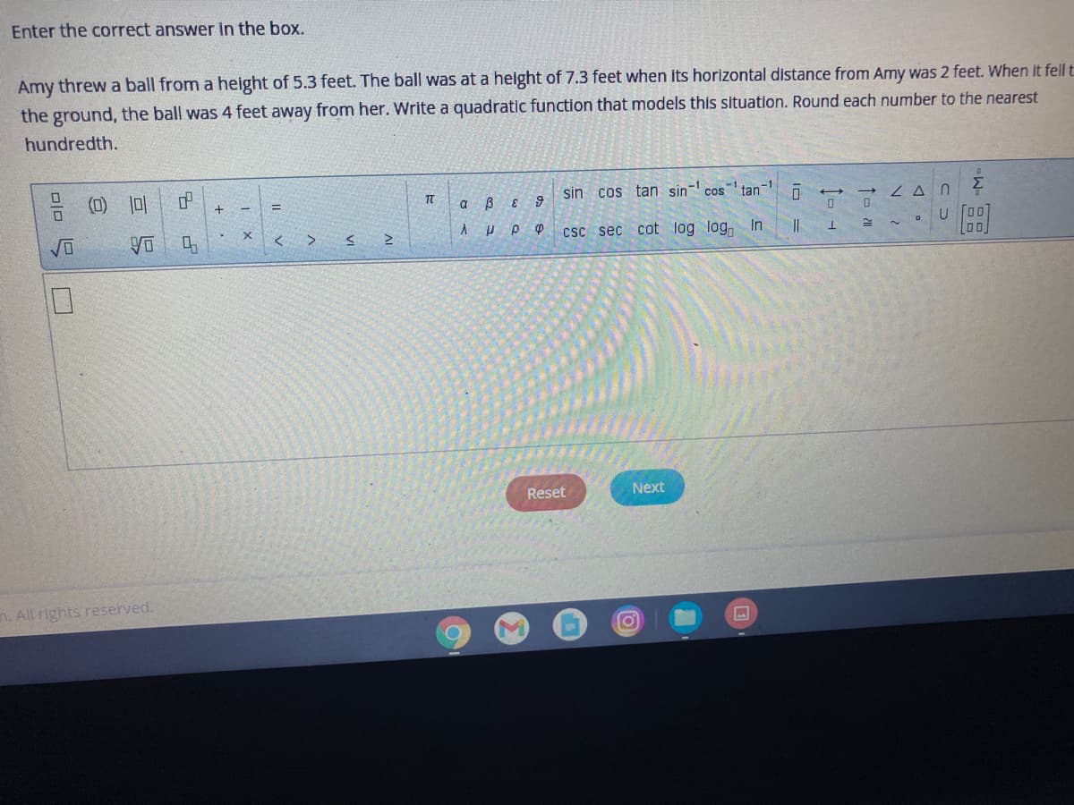 Enter the correct answer in the box.
Amy threw a ball from a height of 5.3 feet. The ball was at a height of 7.3 feet when its horizontal distance from Amy was 2 feet. When it fell t
the ground, the ball was 4 feet away from her. Write a quadratic function that models this situation. Round each number to the nearest
hundredth.
(D) |미
sin cos tan sin
cos
tan
ZA N
U [00
a
csc sec cot log log, In
||
Reset
Next
n. All rights reserved.
AI
VI
미미
