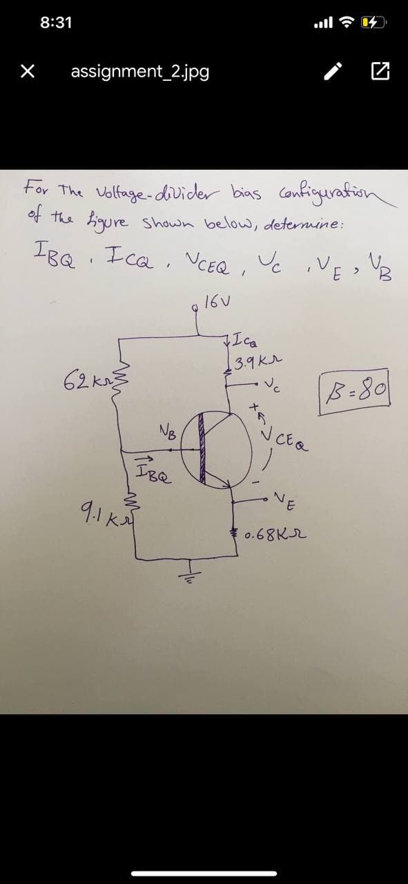 8:31
assignment_2.jpg
For The Volfage-divider bias configurafion
of the higure
Shown below, determine:
IBQ. I ca, CEQ , Vc ,VE >
16V
Ica
3.9Kr
62 ka
B-80
3.
9.1kA
0.68Kr
