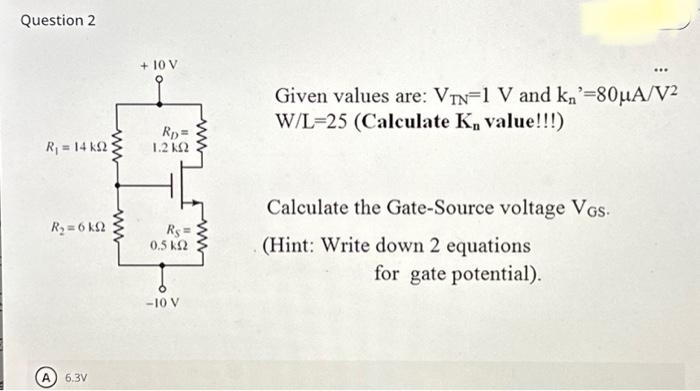 Question 2
Rj = 14 kΩ
R₂= 6 k
A 6.3V
www
www
+ 10 V
Rp=
1.2 ΚΩ
Rs=
0,5 ΚΩ
-10 V
Given values are: VTN=1 V and kn'=80μA/V²
W/L 25 (Calculate K, value!!!)
Calculate the Gate-Source voltage Vos.
(Hint: Write down 2 equations
for gate potential).