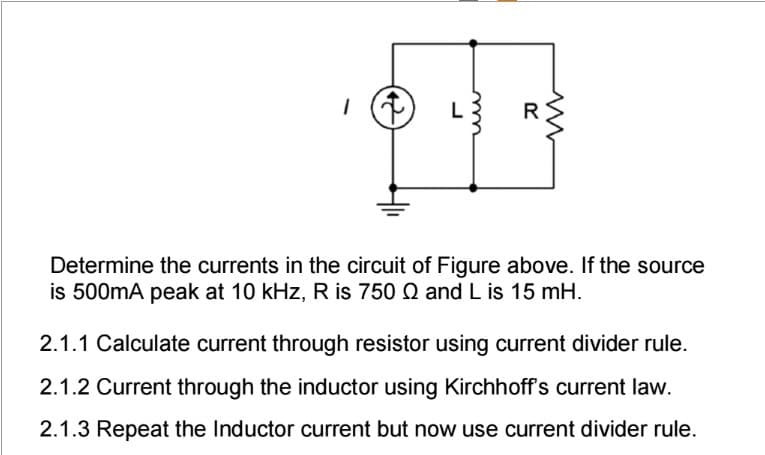 1 (↑) L
m
R
Determine the currents in the circuit of Figure above. If the source
is 500mA peak at 10 kHz, R is 750 Q and L is 15 mH.
2.1.1 Calculate current through resistor using current divider rule.
2.1.2 Current through the inductor using Kirchhoff's current law.
2.1.3 Repeat the Inductor current but now use current divider rule.