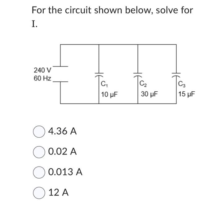 For the circuit shown below, solve for
I.
240 V
60 Hz
4.36 A
0.02 A
0.013 A
O 12 A
C₁
10 μF
C₂
30 μF
C3
15 µF