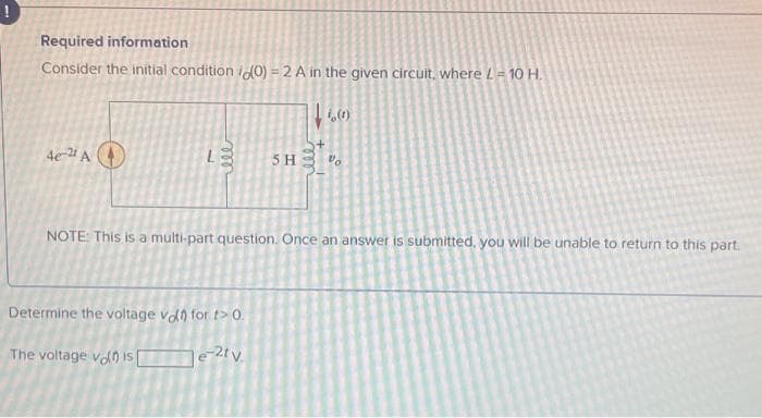 Required information
Consider the initial condition (0)=2 A in the given circuit, where L=10 H.
4e-21 A
ele
5 H
Determine the voltage von for t>0.
The voltage vol is[
e-2tv.
|| 16 (8)
+1
50
يعقد
NOTE: This is a multi-part question. Once an answer is submitted, you will be unable to return to this part.