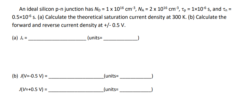 An ideal silicon p-n junction has N₂ = 1 x 10¹6 cm³, N₁ = 2 x 10¹6 cm³, tp = 1x10-6 s, and Tn =
0.5x10-6 s. (a) Calculate the theoretical saturation current density at 300 K. (b) Calculate the
forward and reverse current density at +/- 0.5 V.
(a) Js =
(units=
(b) J(V=-0.5 V) =.
J(V=+0.5 V) =
_(units=
_(units=