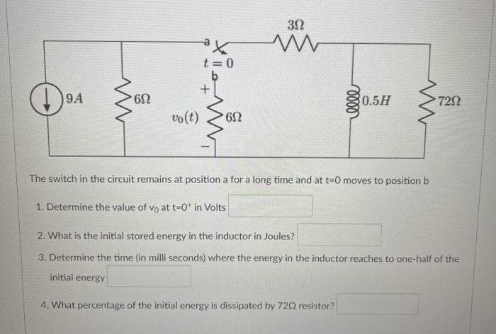 9A
' 6Ω
³X
t = 0
vo(t) 6N
3Ω
ww
1. Determine the value of vo at t=0* in Volts
The switch in the circuit remains at position a for a long time and at t=0 moves to position b
0.5H
4. What percentage of the initial energy is dissipated by 7202 resistor?
7292
2. What is the initial stored energy in the inductor in Joules?
3. Determine the time (in milli seconds) where the energy in the inductor reaches to one-half of the
initial energy