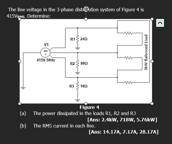 The line voltage in the 3-phase disti@ution system of Figure 4 is
415VRMS. Determine:
V1
3PH
Y
415V 50Hz
R1
wwli
R2
R3
www
24Q
8002
10Q
Figure 4
(a) The power dissipated in the loads R1, R2 and R3
3kW Balanced Load
[Ans: 2.4kW, 718W, 5.76kW]
(b) The RMS current in each line.
C
[Ans: 14.17A, 7.17A, 28.17A]