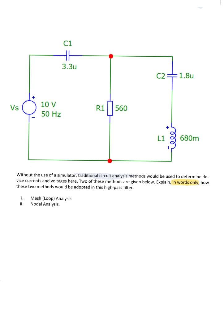 Vs
10 V
50 Hz
C1
HH
3.3u
R1 560
i. Mesh (Loop) Analysis
Nodal Analysis.
ii.
C2 1.8u
L1
୮୪୪୪
680m
Without the use of a simulator, traditional circuit analysis methods would be used to determine de-
vice currents and voltages here. Two of these methods are given below. Explain, in words only, how
these two methods would be adopted in this high-pass filter.