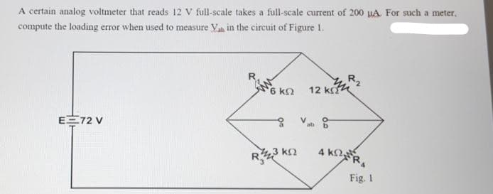 A certain analog voltmeter that reads 12 V full-scale takes a full-scale current of 200 µA. For such a meter.
compute the loading error when used to measure Vas in the circuit of Figure 1.
E 72 V
6 ΚΩ
23 ΚΩ
12 ΚΩ
at
4 KR
Fig. 1