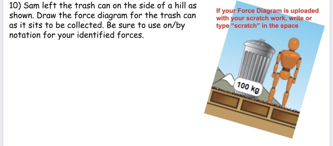 10) Sam left the trash can on the side of a hill as
shown. Draw the force diagram for the trash can
as it sits to be collected. Be sure to use on/by
notation for your identified forces.
If your Force Diagram is uploaded
with your scratch work, write or
type "scratch" in the space
100 kg
