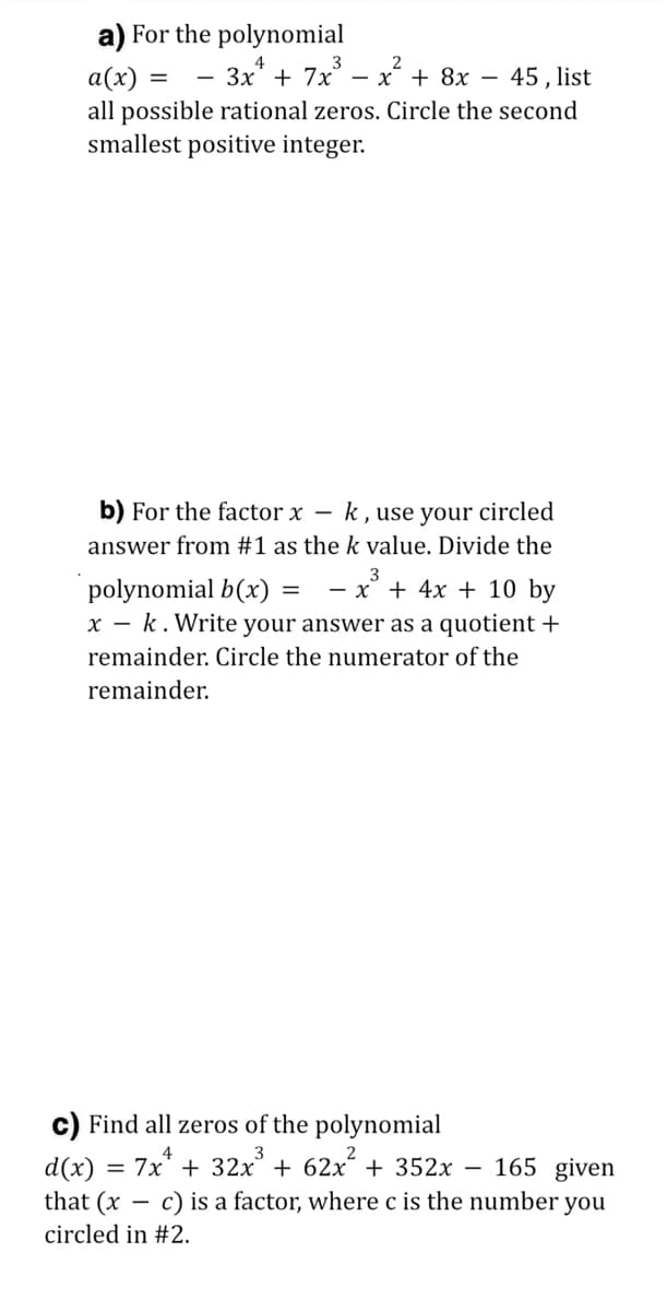 a) For the polynomial
3
— Зх + 7х — х + 8х —
a(x) =
all possible rational zeros. Circle the second
smallest positive integer.
45 , list
b) For the factor x – k, use your circled
answer from #1 as the k value. Divide the
3
- x' + 4x + 10 by
polynomial b(x)
x - k. Write your answer as a quotient +
remainder. Circle the numerator of the
remainder.
c) Find all zeros of the polynomial
d(x) = 7x* + 32x° + 62x´ + 352x – 165 given
that (x – c) is a factor, where c is the number you
circled in #2.
