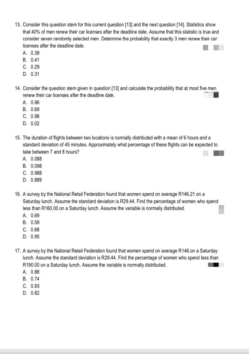 13. Consider this question stem for this current question [13] and the next question [14]. Statistics show
that 40% of men renew their car licenses after the deadline date. Assume that this statistic is true and
consider seven randomly selected men. Determine the probability that exactly 3 men renew their car
licenses after the deadline date.
A. 0.39
B. 0.41
C. 0.29
D. 0.31
14. Consider the question stem given in question [13] and calculate the probability that at most five men
renew their car licenses after the deadline date.
A. 0.96
B. 0.69
C. 0.98
D. 0.02
15. The duration of flights between two locations is normally distributed with a mean of 6 hours and a
standard deviation of 45 minutes. Approximately what percentage of these flights can be expected to
take between 7 and 8 hours?
A. 0.088
B. 0.098
C. 0.988
D. 0.889
16. A survey by the National Retail Federation found that women spend on average R146.21 on a
Saturday lunch. Assume the standard deviation is R29.44. Find the percentage of women who spend
less than R160.00 on a Saturday lunch. Assume the variable is normally distributed.
A. 0.69
B. 0.59
C. 0.68
D. 0.95
17. A survey by the National Retail Federation found that women spend on average R146.on a Saturday
lunch. Assume the standard deviation is R29.44. Find the percentage of women who spend less than
R190.00 on a Saturday lunch. Assume the variable is normally distributed.
A. 0.88
B. 0.74
C. 0.93
D. 0.82