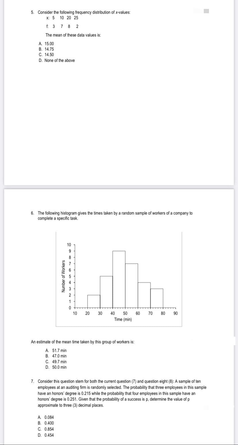 5. Consider the following frequency distribution of x-values:
X: 5 10 20 25
f: 3 782
The mean of these data values is:
A. 15.00
B. 14.75
C. 14.50
D. None of the above
6. The following histogram gives the times taken by a random sample of workers of a company to
complete a specific task.
10
Number of Workers
986660
A. 0.084
B. 0.400
C. 0.854
D. 0.454
Lbn.
30
40
60 70 80 90
50
Time (min)
0
10
20
An estimate of the mean time taken by this group of workers is:
A. 51.7 min
B. 47.0 min
C. 49.7 min
D. 50.0 min
7. Consider this question stem for both the current question (7) and question eight (8): A sample of ten
employees at an auditing firm is randomly selected. The probability that three employees in this sample
have an honors' degree is 0.215 while the probability that four employees in this sample have an
honors' degree is 0.251. Given that the probability of a success is p, determine the value of p
approximate to three (3) decimal places.