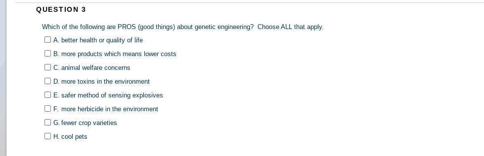 QUESTION 3
Which of the following are PROS (good things) about genetic engineering? Choose ALL that apply.
D A. better health or quality of life
O B. more products which means lower costs
OC. animal welfare concerns
O D. more toxins in the environment
O E. safer method of sensing explosives
O F. more herbicide in the environment
O G. fewer crop varieties
O H. cool pets
